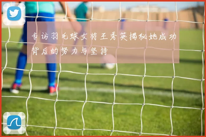 专访羽毛球女将王秀英揭秘她成功背后的努力与坚持