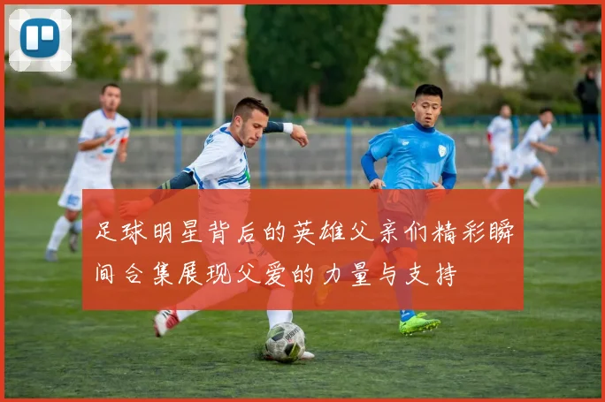 足球明星背后的英雄父亲们精彩瞬间合集展现父爱的力量与支持