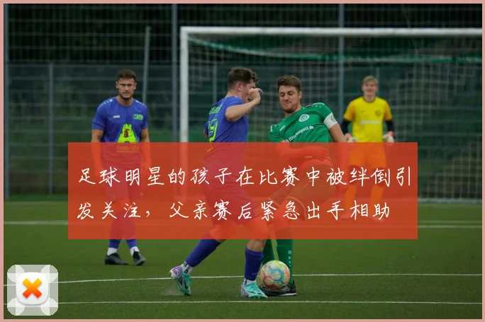 足球明星的孩子在比赛中被绊倒引发关注，父亲赛后紧急出手相助