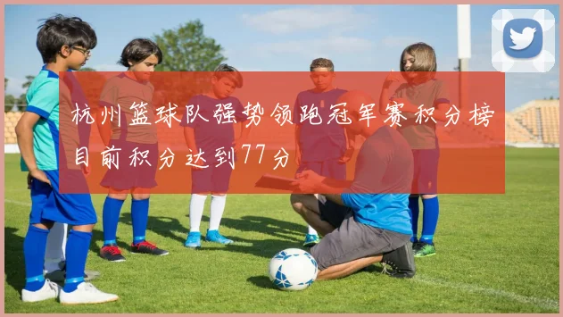 杭州篮球队强势领跑冠军赛积分榜目前积分达到77分