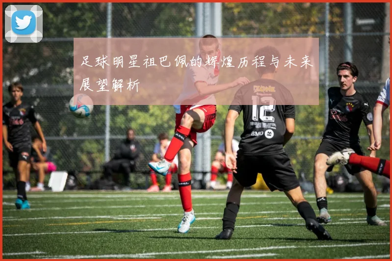 足球明星祖巴佩的辉煌历程与未来展望解析