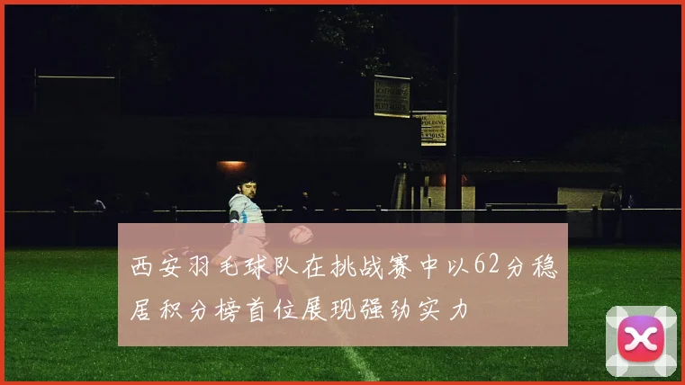 西安羽毛球队在挑战赛中以62分稳居积分榜首位展现强劲实力