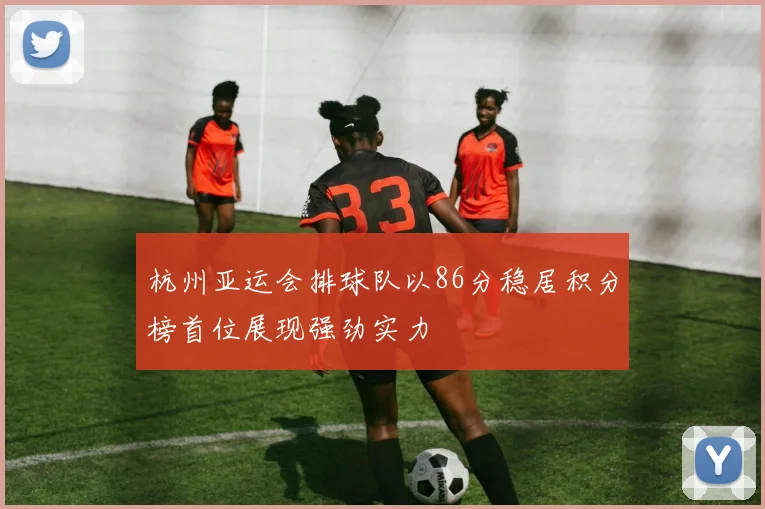 杭州亚运会排球队以86分稳居积分榜首位展现强劲实力