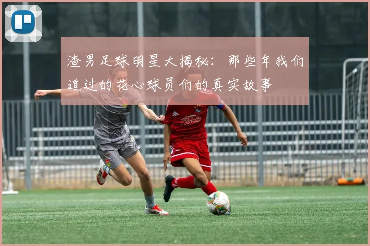 渣男足球明星大揭秘：那些年我们追过的花心球员们的真实故事