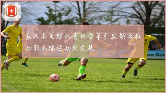 武汉羽毛球队意识变革引发热议推动羽毛球运动新发展