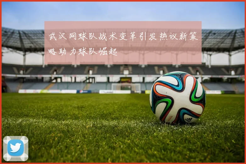 武汉网球队战术变革引发热议新策略助力球队崛起