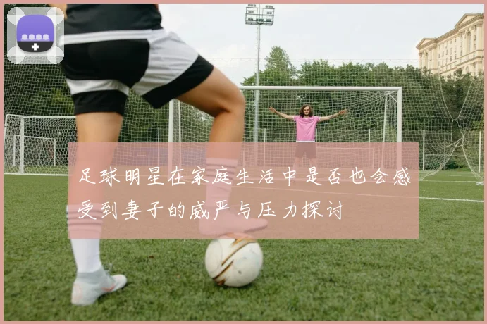 足球明星在家庭生活中是否也会感受到妻子的威严与压力探讨