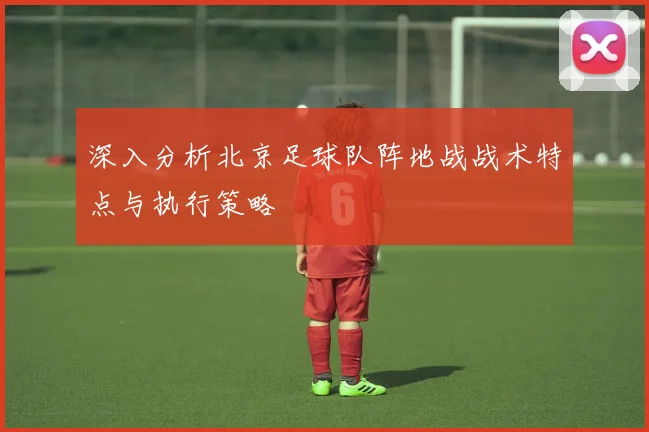 深入分析北京足球队阵地战战术特点与执行策略