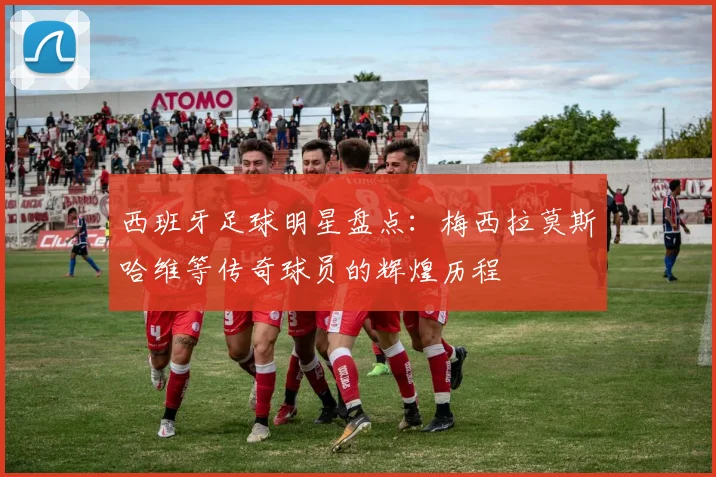 西班牙足球明星盘点：梅西拉莫斯哈维等传奇球员的辉煌历程