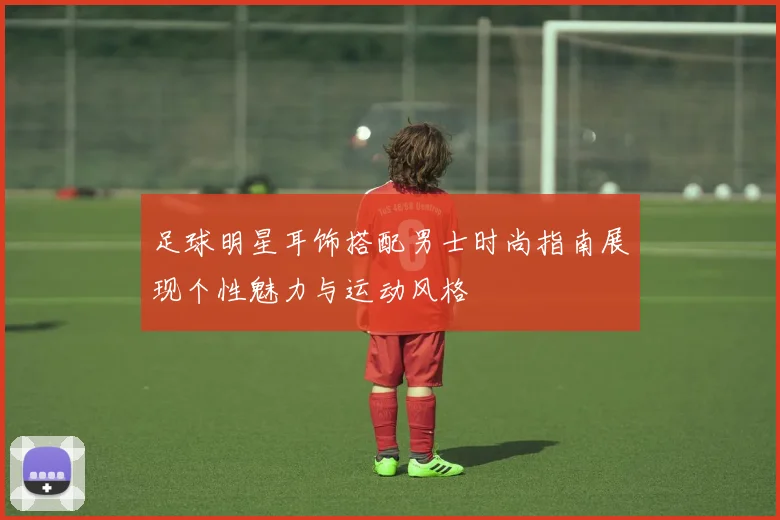 足球明星耳饰搭配男士时尚指南展现个性魅力与运动风格