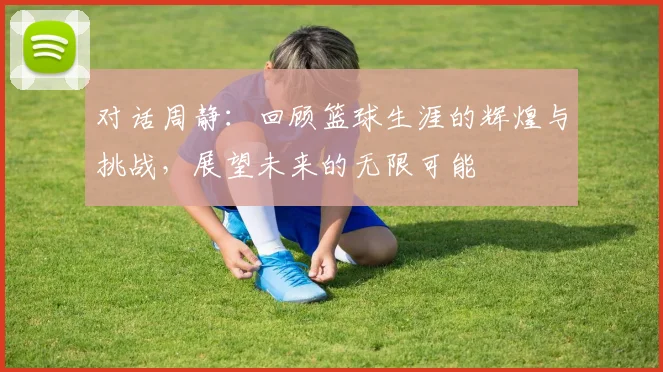 对话周静：回顾篮球生涯的辉煌与挑战，展望未来的无限可能