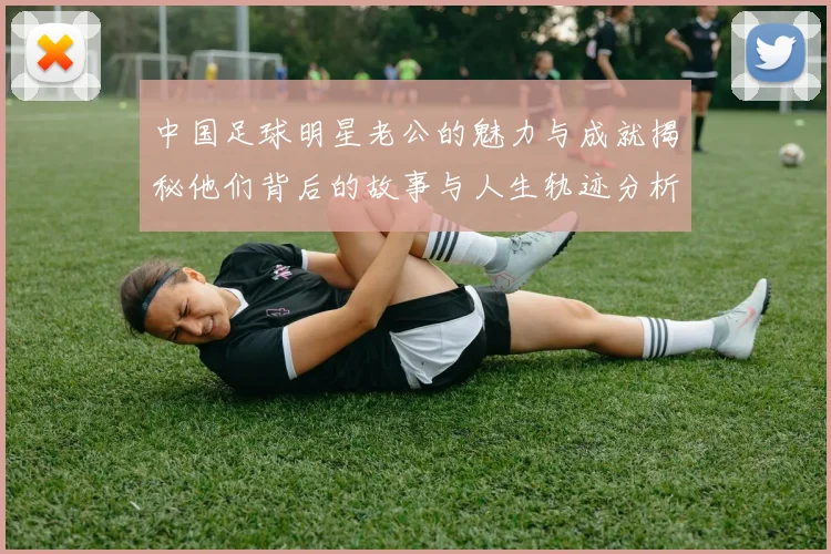 中国足球明星老公的魅力与成就揭秘他们背后的故事与人生轨迹分析