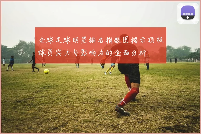 全球足球明星排名指数图揭示顶级球员实力与影响力的全面分析