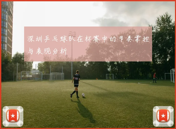 深圳乒乓球队在杯赛中的节奏掌控与表现分析