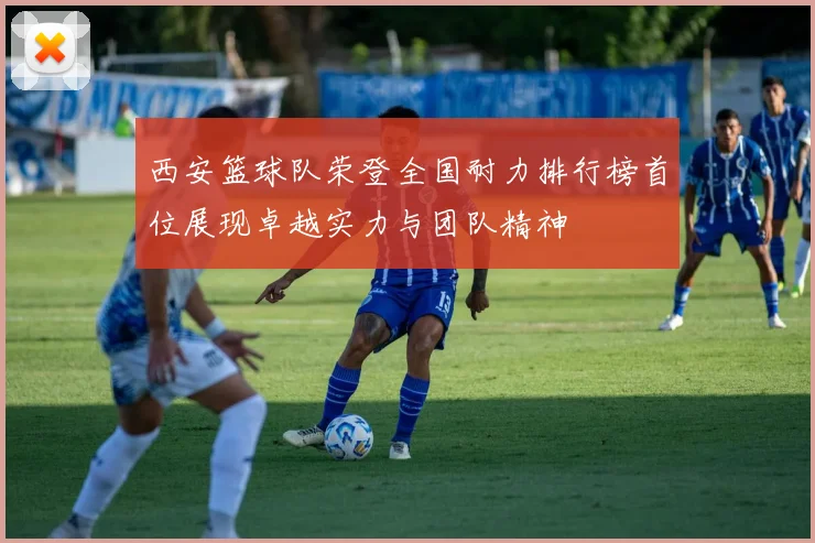 西安篮球队荣登全国耐力排行榜首位展现卓越实力与团队精神