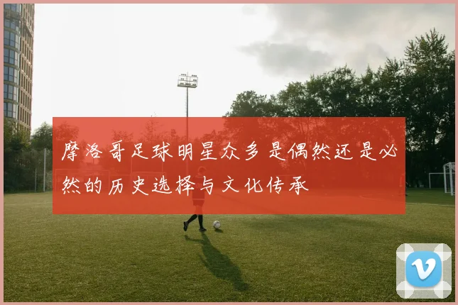 摩洛哥足球明星众多是偶然还是必然的历史选择与文化传承
