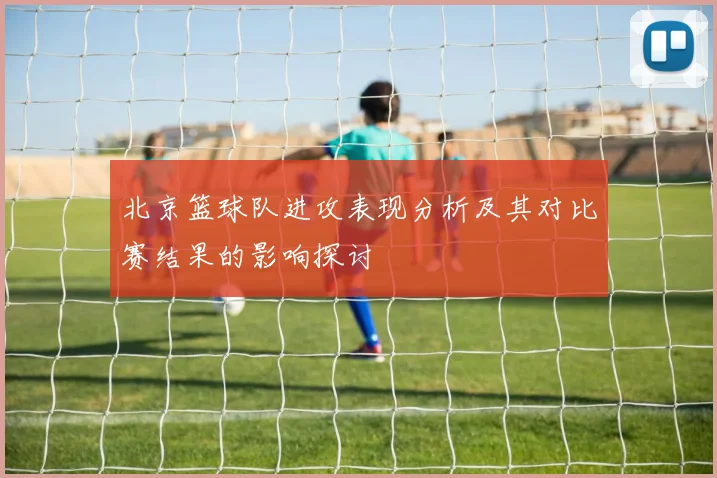 北京篮球队进攻表现分析及其对比赛结果的影响探讨