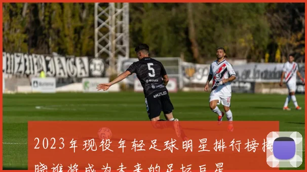 2023年现役年轻足球明星排行榜揭晓谁将成为未来的足坛巨星