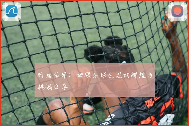 对话黄军：回顾排球生涯的辉煌与挑战分享