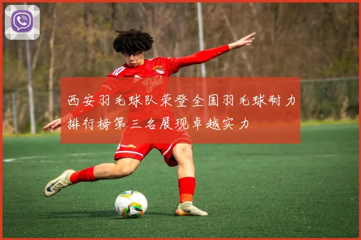 西安羽毛球队荣登全国羽毛球耐力排行榜第三名展现卓越实力