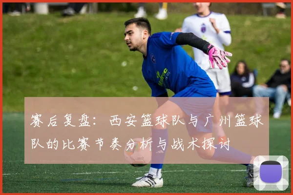 赛后复盘：西安篮球队与广州篮球队的比赛节奏分析与战术探讨