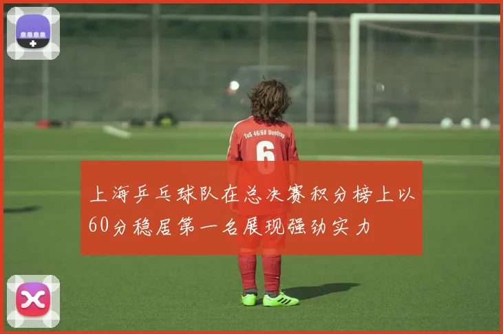 上海乒乓球队在总决赛积分榜上以60分稳居第一名展现强劲实力