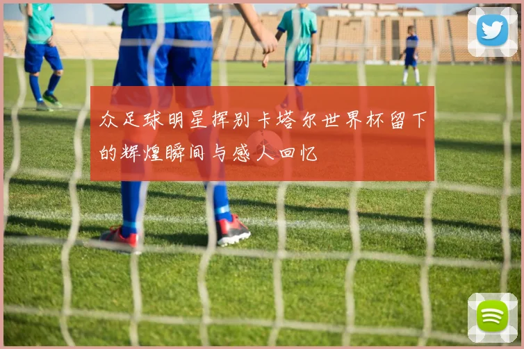 众足球明星挥别卡塔尔世界杯留下的辉煌瞬间与感人回忆