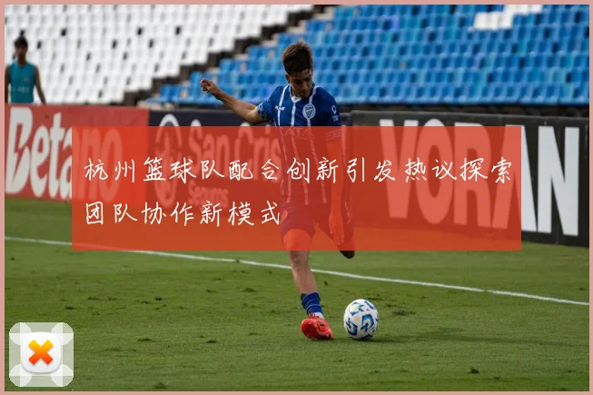杭州篮球队配合创新引发热议探索团队协作新模式