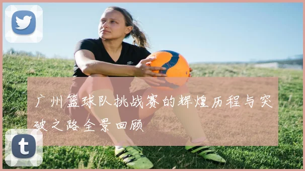 广州篮球队挑战赛的辉煌历程与突破之路全景回顾