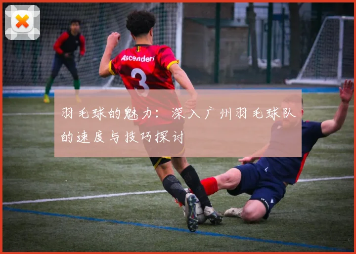 羽毛球的魅力：深入广州羽毛球队的速度与技巧探讨