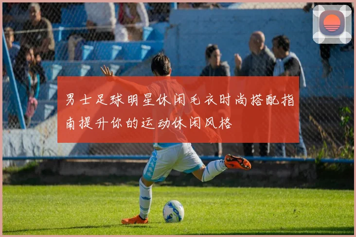男士足球明星休闲毛衣时尚搭配指南提升你的运动休闲风格