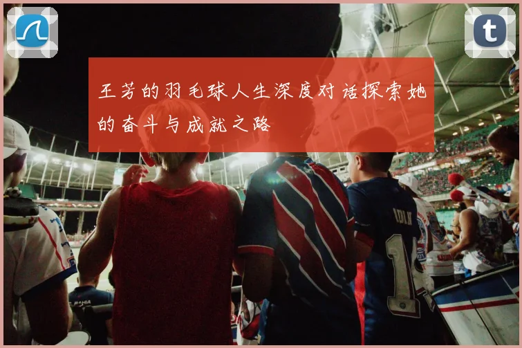 王芳的羽毛球人生深度对话探索她的奋斗与成就之路