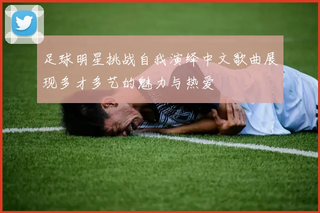 足球明星挑战自我演绎中文歌曲展现多才多艺的魅力与热爱