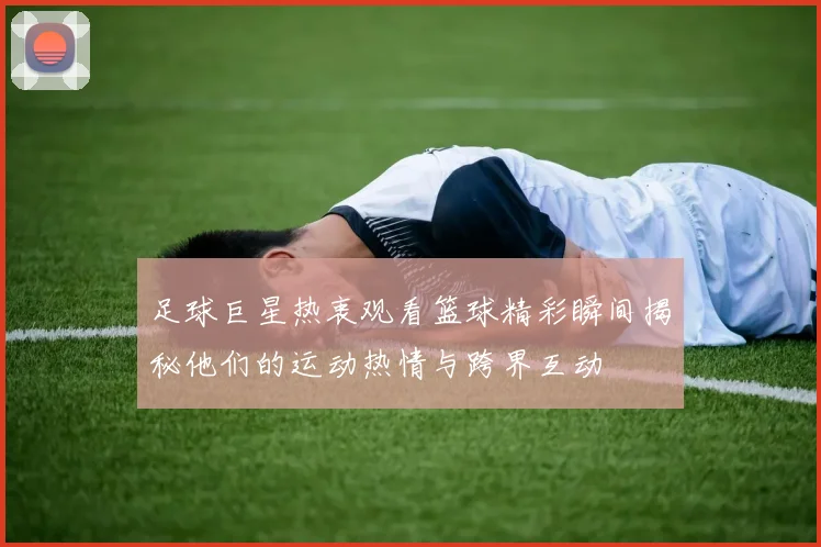 足球巨星热衷观看篮球精彩瞬间揭秘他们的运动热情与跨界互动
