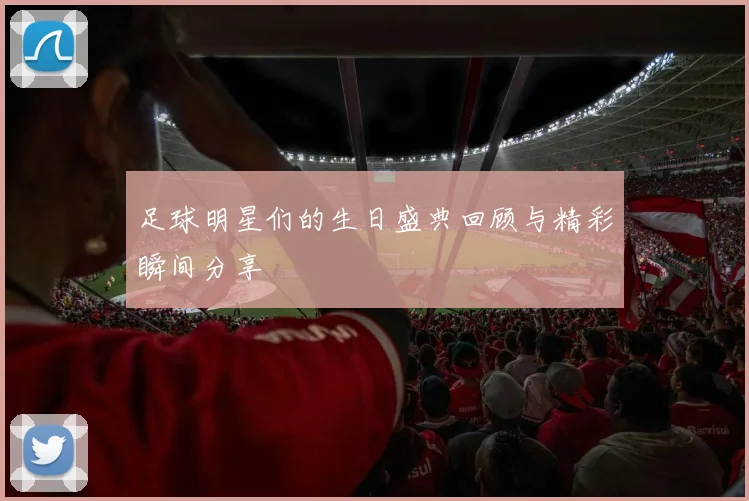 足球明星们的生日盛典回顾与精彩瞬间分享