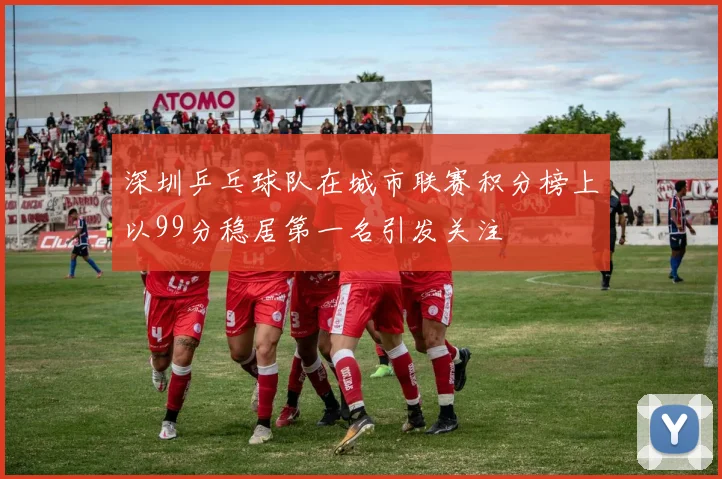深圳乒乓球队在城市联赛积分榜上以99分稳居第一名引发关注